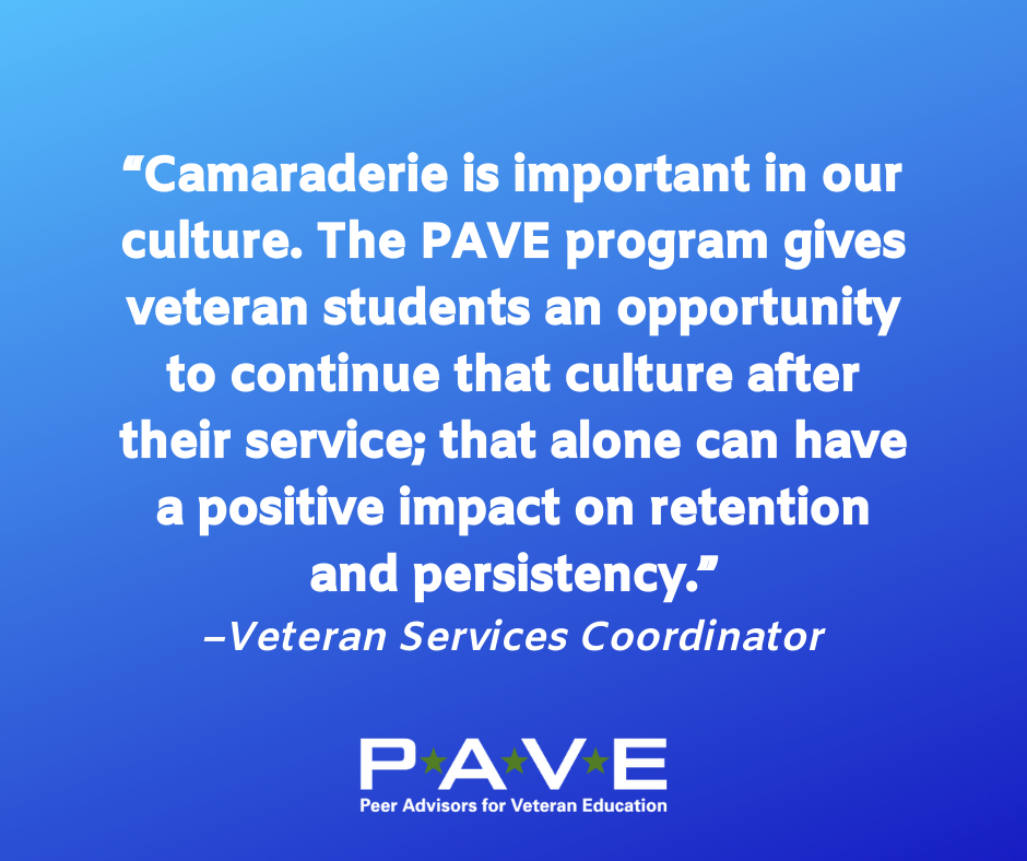 Blue graphic with white text that reads: "Camaraderie is important in our culture. The PAVE program gives veteran students an opportunity to continue that culture after their service; that alone can have a positive impact on retention and persistency. --Veteran Services Coordinator"