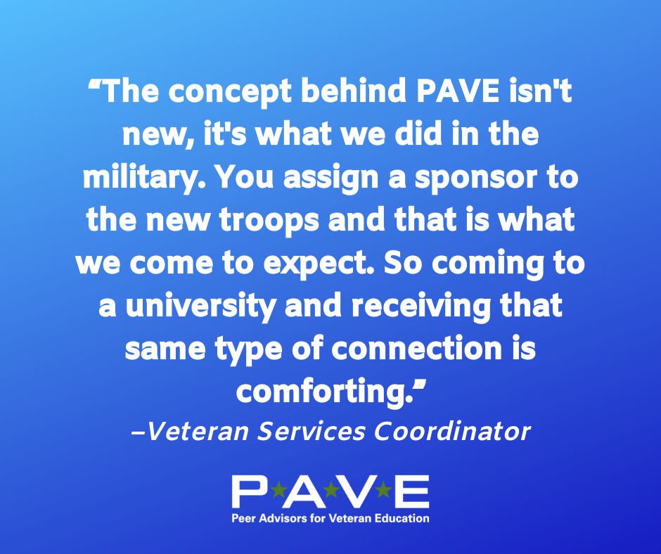 Blue graphic with white text that reads: "The concept behind PAVE isn't new, it's what we did in the military. You assign a sponsor to the new troops and that is what we come to expect. So coming to a university and receiving that same type of connection is comforting. --Veteran Services Coordinator"