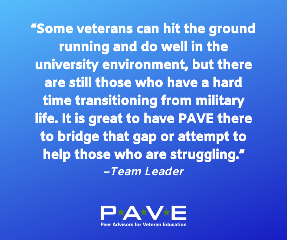 Blue graphic with white text that reads: "Some veterans can hit the ground running and do well in the university environment, but there are still those who have a hard time transitioning from military life. It is great to have PAVE there to bridge that gap or attempt to help those who are struggling. --Team Leader"
