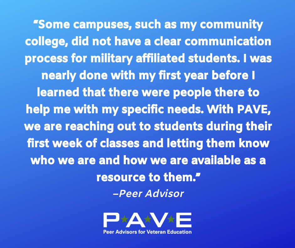 Blue graphic with white text that reads: "Some campuses, such as my community college, did not have a clear communication process for military affiliated student. I was nearly done with my first year before I learned that there were people there to help me with my specific needs. With PAVE, we are reaching out to students during their first week of classes and letting them know who we are and how we are available as a resource to them. --Peer Advisor"